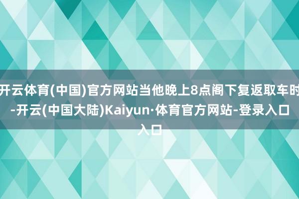开云体育(中国)官方网站当他晚上8点阁下复返取车时-开云(中国大陆)Kaiyun·体育官方网站-登录入口