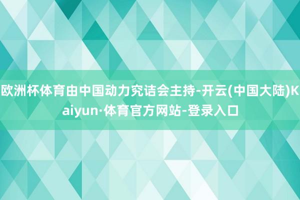 欧洲杯体育由中国动力究诘会主持-开云(中国大陆)Kaiyun·体育官方网站-登录入口
