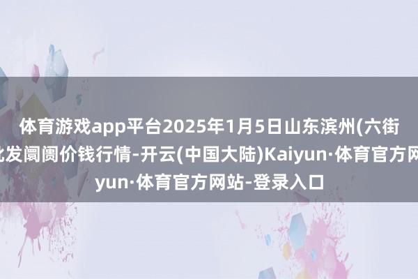 体育游戏app平台2025年1月5日山东滨州(六街)鲁北蔬菜批发阛阓价钱行情-开云(中国大陆)Kaiyun·体育官方网站-登录入口