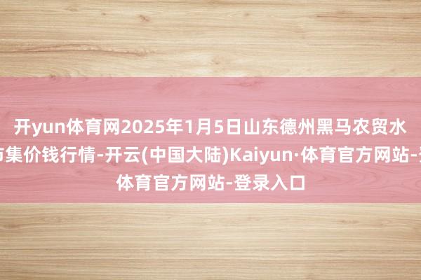 开yun体育网2025年1月5日山东德州黑马农贸水产批发市集价钱行情-开云(中国大陆)Kaiyun·体育官方网站-登录入口