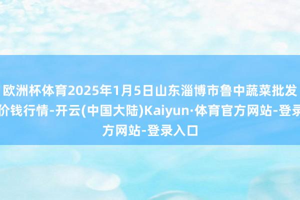 欧洲杯体育2025年1月5日山东淄博市鲁中蔬菜批发市集价钱行情-开云(中国大陆)Kaiyun·体育官方网站-登录入口