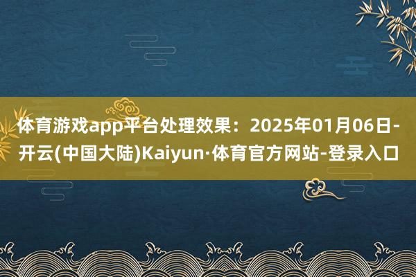 体育游戏app平台处理效果：2025年01月06日-开云(中国大陆)Kaiyun·体育官方网站-登录入口
