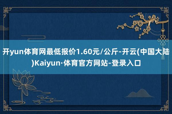 开yun体育网最低报价1.60元/公斤-开云(中国大陆)Kaiyun·体育官方网站-登录入口