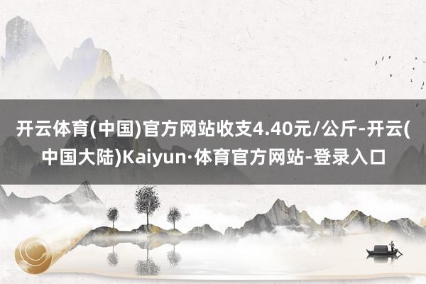开云体育(中国)官方网站收支4.40元/公斤-开云(中国大陆)Kaiyun·体育官方网站-登录入口