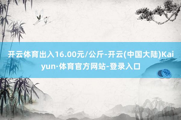 开云体育出入16.00元/公斤-开云(中国大陆)Kaiyun·体育官方网站-登录入口