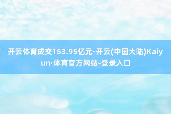 开云体育成交153.95亿元-开云(中国大陆)Kaiyun·体育官方网站-登录入口