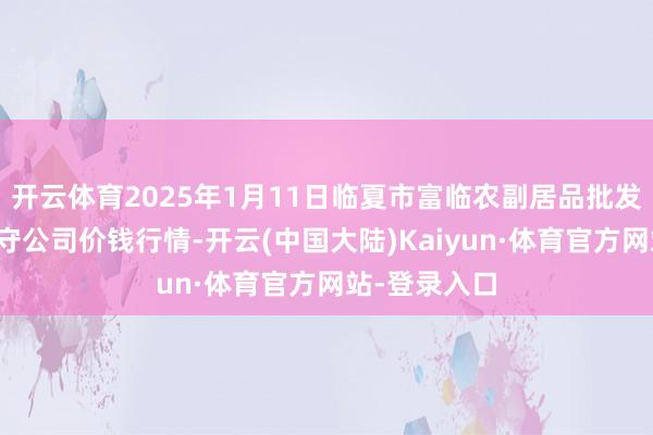 开云体育2025年1月11日临夏市富临农副居品批发市集有限职守公司价钱行情-开云(中国大陆)Kaiyun·体育官方网站-登录入口