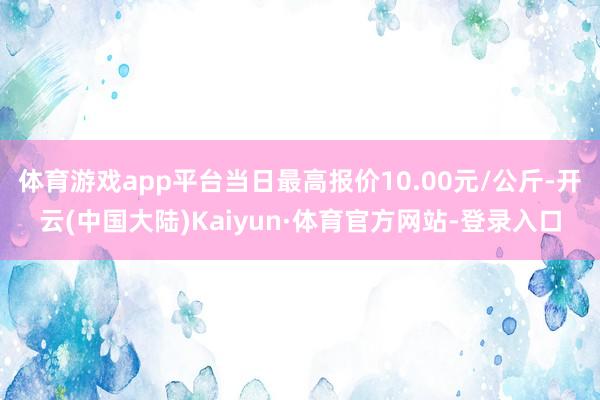 体育游戏app平台当日最高报价10.00元/公斤-开云(中国大陆)Kaiyun·体育官方网站-登录入口