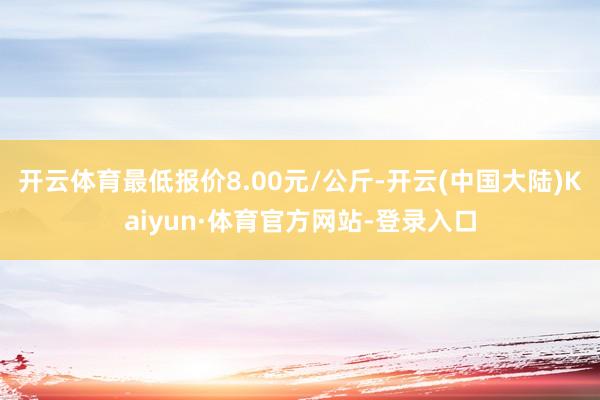 开云体育最低报价8.00元/公斤-开云(中国大陆)Kaiyun·体育官方网站-登录入口