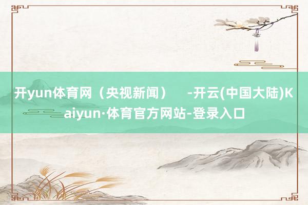 开yun体育网（央视新闻）    -开云(中国大陆)Kaiyun·体育官方网站-登录入口
