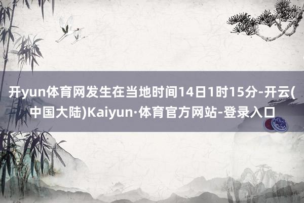 开yun体育网发生在当地时间14日1时15分-开云(中国大陆)Kaiyun·体育官方网站-登录入口