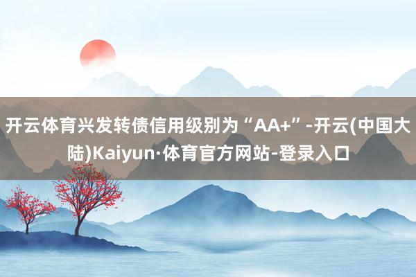 开云体育兴发转债信用级别为“AA+”-开云(中国大陆)Kaiyun·体育官方网站-登录入口