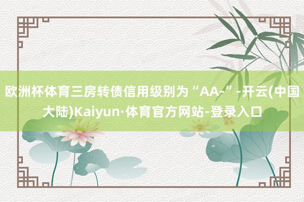 欧洲杯体育三房转债信用级别为“AA-”-开云(中国大陆)Kaiyun·体育官方网站-登录入口