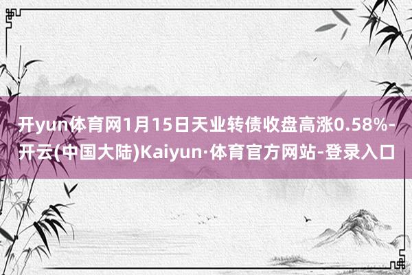 开yun体育网1月15日天业转债收盘高涨0.58%-开云(中国大陆)Kaiyun·体育官方网站-登录入口