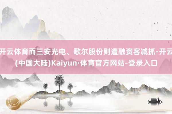 开云体育而三安光电、歌尔股份则遭融资客减抓-开云(中国大陆)Kaiyun·体育官方网站-登录入口