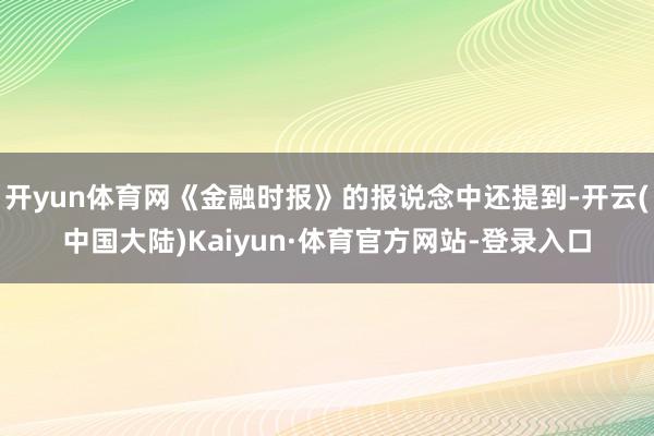 开yun体育网《金融时报》的报说念中还提到-开云(中国大陆)Kaiyun·体育官方网站-登录入口