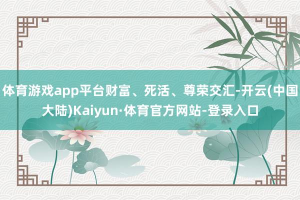 体育游戏app平台财富、死活、尊荣交汇-开云(中国大陆)Kaiyun·体育官方网站-登录入口