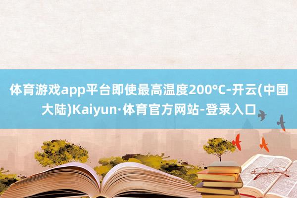 体育游戏app平台即使最高温度200°C-开云(中国大陆)Kaiyun·体育官方网站-登录入口