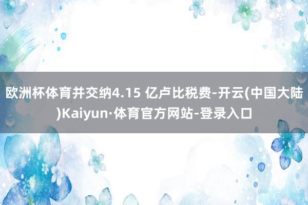 欧洲杯体育并交纳4.15 亿卢比税费-开云(中国大陆)Kaiyun·体育官方网站-登录入口