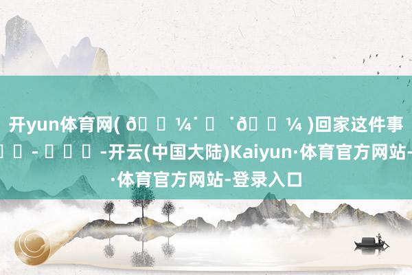 开yun体育网( 𓏼˙ ᴥ ˙𓏼 )回家这件事最积极💭 ​​​-开云(中国大陆)Kaiyun·体育官方网站-登录入口