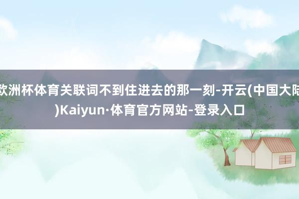 欧洲杯体育关联词不到住进去的那一刻-开云(中国大陆)Kaiyun·体育官方网站-登录入口