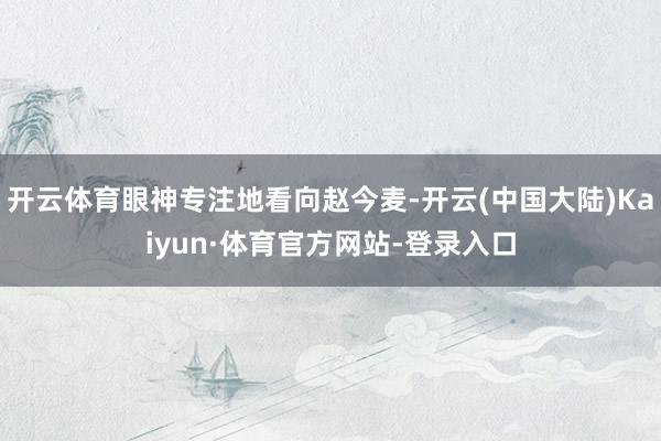 开云体育眼神专注地看向赵今麦-开云(中国大陆)Kaiyun·体育官方网站-登录入口
