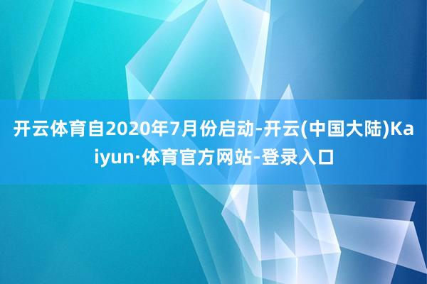 开云体育自2020年7月份启动-开云(中国大陆)Kaiyun·体育官方网站-登录入口