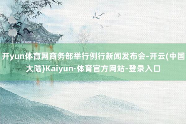 开yun体育网商务部举行例行新闻发布会-开云(中国大陆)Kaiyun·体育官方网站-登录入口