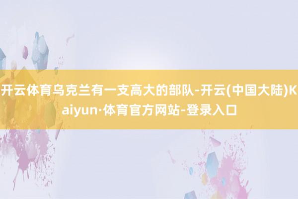 开云体育乌克兰有一支高大的部队-开云(中国大陆)Kaiyun·体育官方网站-登录入口