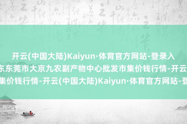 开云(中国大陆)Kaiyun·体育官方网站-登录入口2025年2月24日广东东莞市大京九农副产物中心批发市集价钱行情-开云(中国大陆)Kaiyun·体育官方网站-登录入口