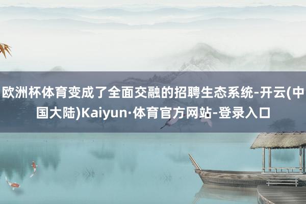 欧洲杯体育变成了全面交融的招聘生态系统-开云(中国大陆)Kaiyun·体育官方网站-登录入口