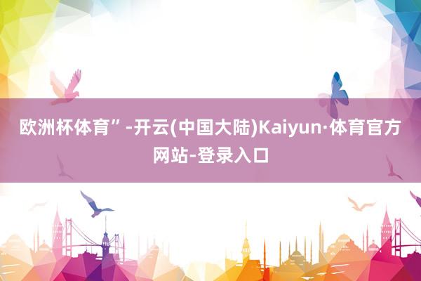 欧洲杯体育”-开云(中国大陆)Kaiyun·体育官方网站-登录入口
