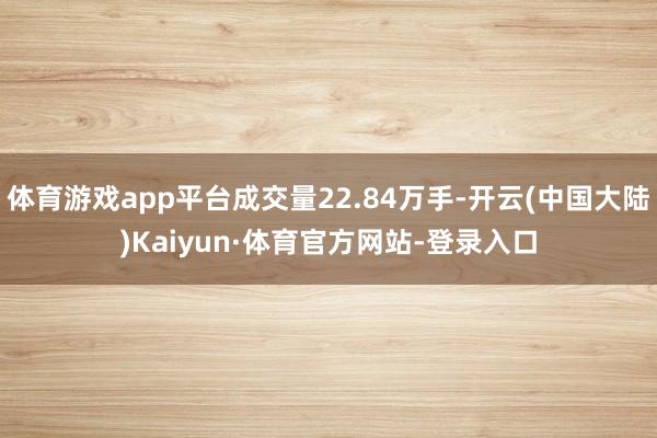 体育游戏app平台成交量22.84万手-开云(中国大陆)Kaiyun·体育官方网站-登录入口