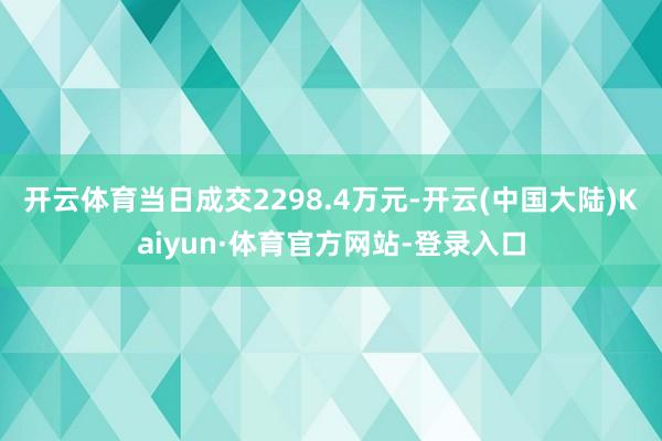开云体育当日成交2298.4万元-开云(中国大陆)Kaiyun·体育官方网站-登录入口