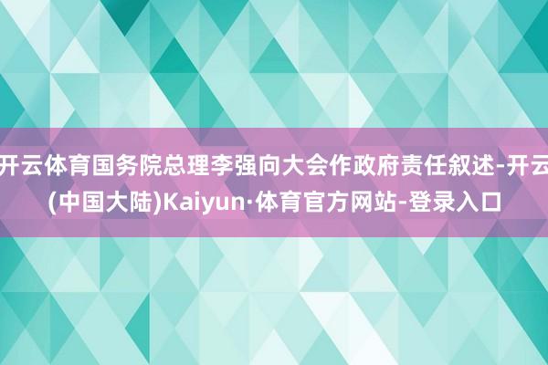 开云体育国务院总理李强向大会作政府责任叙述-开云(中国大陆)Kaiyun·体育官方网站-登录入口