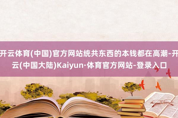 开云体育(中国)官方网站统共东西的本钱都在高潮-开云(中国大陆)Kaiyun·体育官方网站-登录入口