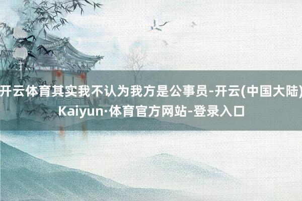 开云体育其实我不认为我方是公事员-开云(中国大陆)Kaiyun·体育官方网站-登录入口
