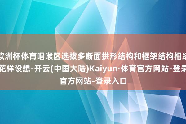 欧洲杯体育咽喉区选拔多断面拱形结构和框架结构相结合的花样设想-开云(中国大陆)Kaiyun·体育官方网站-登录入口
