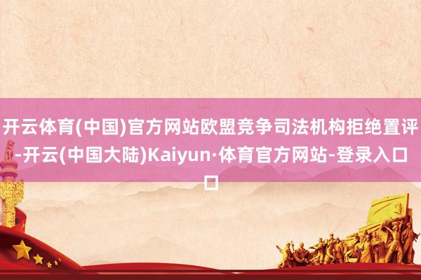 开云体育(中国)官方网站　　欧盟竞争司法机构拒绝置评-开云(中国大陆)Kaiyun·体育官方网站-登录入口