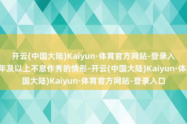 开云(中国大陆)Kaiyun·体育官方网站-登录入口新增一年作秀、三年及以上不息作秀的情形-开云(中国大陆)Kaiyun·体育官方网站-登录入口