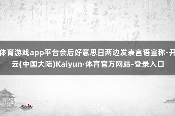 体育游戏app平台会后好意思日两边发表言语宣称-开云(中国大陆)Kaiyun·体育官方网站-登录入口
