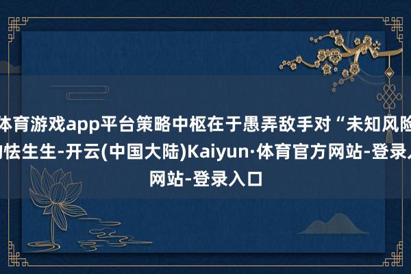 体育游戏app平台策略中枢在于愚弄敌手对“未知风险”的怯生生-开云(中国大陆)Kaiyun·体育官方网站-登录入口