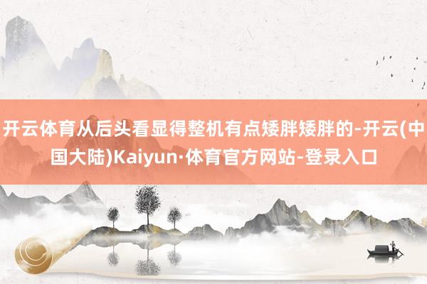 开云体育从后头看显得整机有点矮胖矮胖的-开云(中国大陆)Kaiyun·体育官方网站-登录入口
