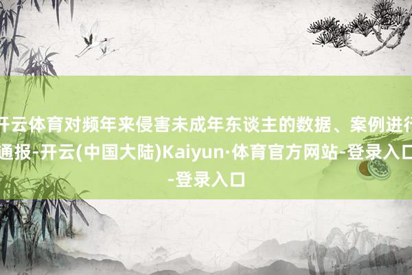 开云体育对频年来侵害未成年东谈主的数据、案例进行通报-开云(中国大陆)Kaiyun·体育官方网站-登录入口