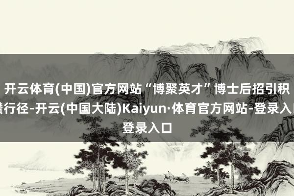 开云体育(中国)官方网站　　“博聚英才”博士后招引积攒行径-开云(中国大陆)Kaiyun·体育官方网站-登录入口
