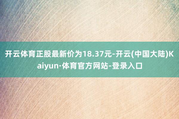 开云体育正股最新价为18.37元-开云(中国大陆)Kaiyun·体育官方网站-登录入口