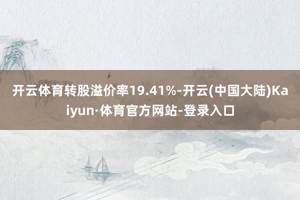 开云体育转股溢价率19.41%-开云(中国大陆)Kaiyun·体育官方网站-登录入口