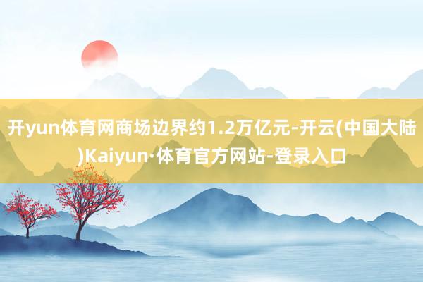 开yun体育网商场边界约1.2万亿元-开云(中国大陆)Kaiyun·体育官方网站-登录入口