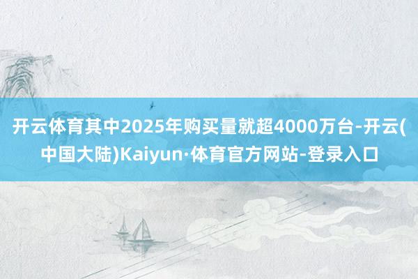 开云体育其中2025年购买量就超4000万台-开云(中国大陆)Kaiyun·体育官方网站-登录入口