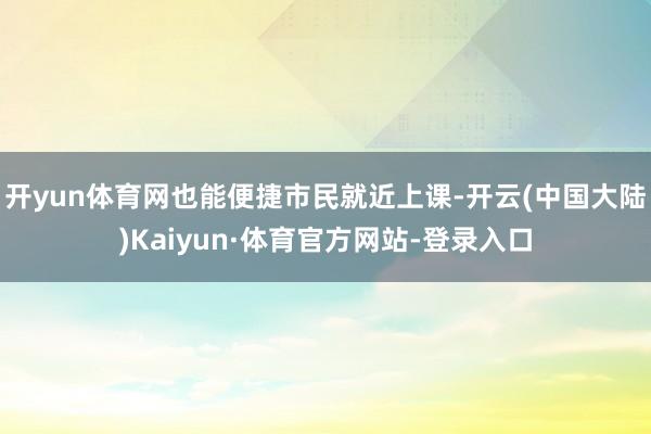 开yun体育网也能便捷市民就近上课-开云(中国大陆)Kaiyun·体育官方网站-登录入口